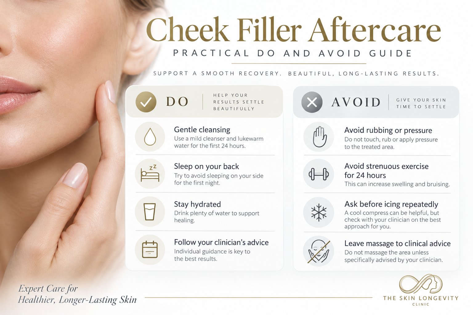 Cheek filler aftercare do and avoid guide: gentle cleansing, sleep on your back, stay hydrated, follow clinician advice; avoid rubbing or pressure, strenuous exercise for 24 hours, repeated icing and unadvised massage